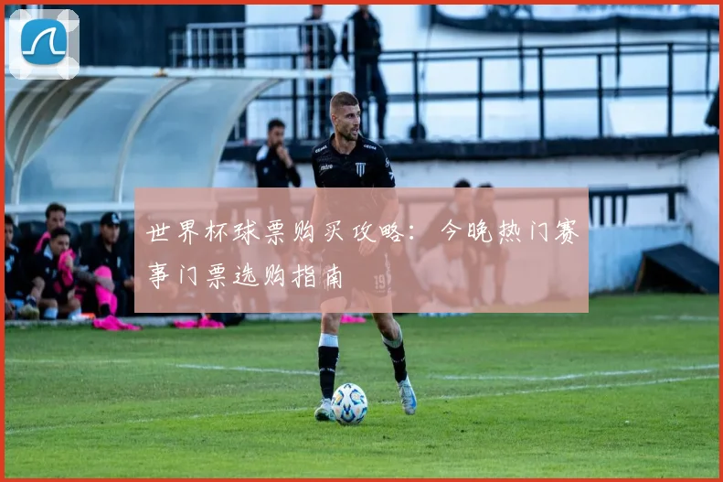 世界杯球票购买攻略:今晚热门赛事门票选购指南