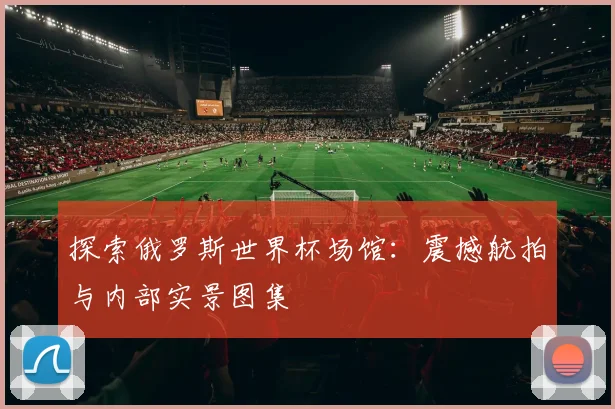 探索俄罗斯世界杯场馆:震撼航拍与内部实景图集