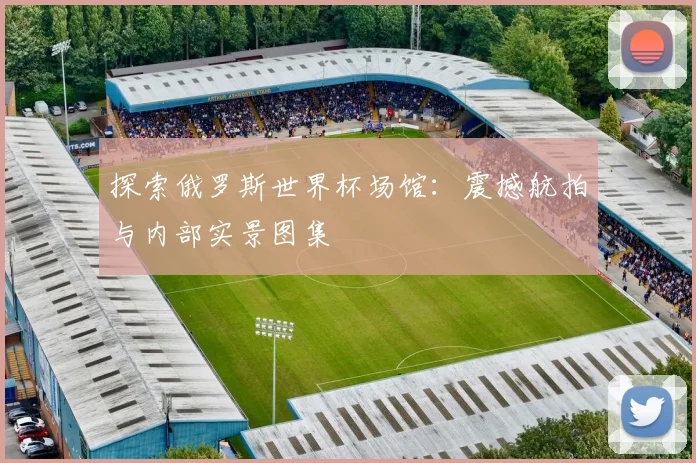 探索俄罗斯世界杯场馆:震撼航拍与内部实景图集