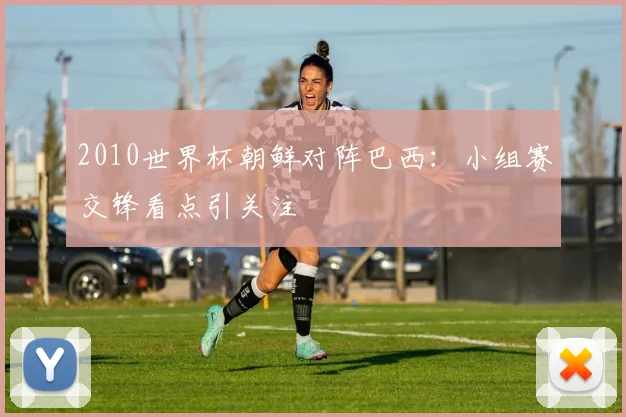 2010世界杯朝鲜对阵巴西:小组赛交锋看点引关注