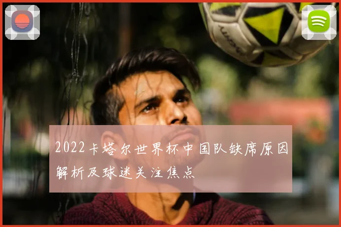 2022卡塔尔世界杯中国队缺席原因解析及球迷关注焦点